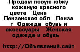 Продам новую юбку кожаную красного цвета › Цена ­ 3 500 - Пензенская обл., Пенза г. Одежда, обувь и аксессуары » Женская одежда и обувь   